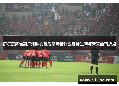 萨尔瓦多告别广州队的背后意味着什么足球生涯与未来的转折点