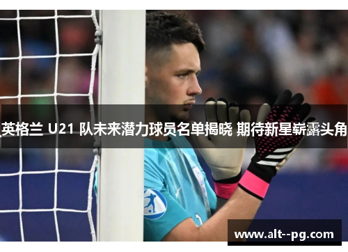 英格兰 U21 队未来潜力球员名单揭晓 期待新星崭露头角