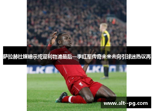 萨拉赫社媒暗示或迎利物浦最后一季红军传奇未来去向引球迷热议再