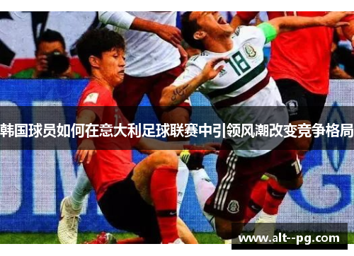 韩国球员如何在意大利足球联赛中引领风潮改变竞争格局